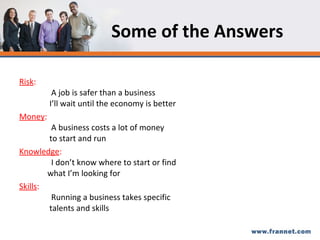Some of the Answers Risk : A job is safer than a business    I’ll wait until the economy is better Money :  A business costs a lot of money    to start and run Knowledge :  I don’t know where to start or find    what I’m looking for Skills :  Running a business takes specific    talents and skills 