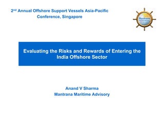 2nd Annual Offshore Support Vessels Asia-Pacific
             Conference, Singapore




      Evaluating the Risks and Rewards of Entering the
                    India Offshore Sector




                          Anand V Sharma
                     Mantrana Maritime Advisory
 
