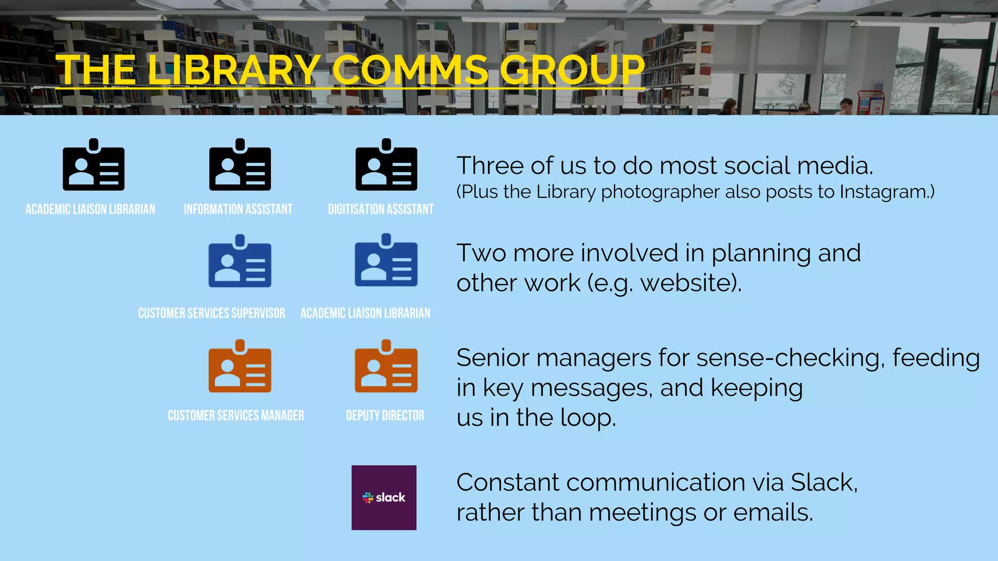 THE LIBRARY COMMS GROUP
Three of us to do most social media.
(Plus the Library photographer also posts to Instagram.)
Two more involved in planning and
other work (e.g. website).
Senior managers for sense-checking, feeding
in key messages, and keeping
us in the loop.
Constant communication via Slack,
rather than meetings or emails.
 