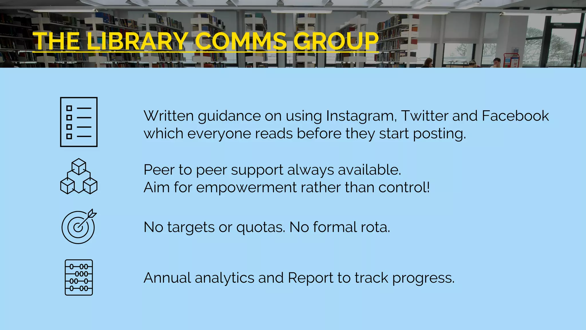 THE LIBRARY COMMS GROUP
Written guidance on using Instagram, Twitter and Facebook
which everyone reads before they start posting.
Peer to peer support always available.
Aim for empowerment rather than control!
No targets or quotas. No formal rota.
Annual analytics and Report to track progress.
 