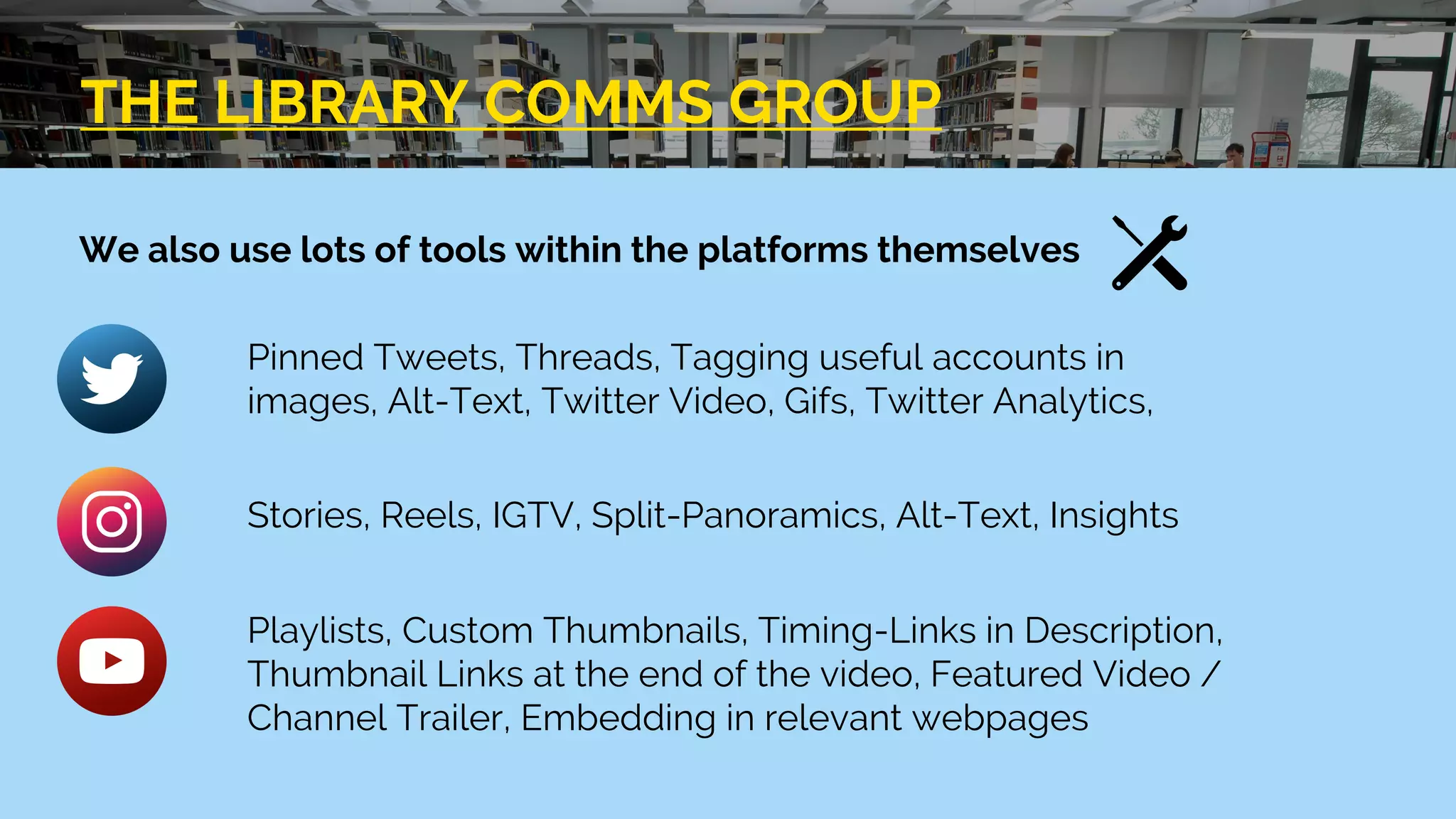 THE LIBRARY COMMS GROUP
We also use lots of tools within the platforms themselves
Pinned Tweets, Threads, Tagging useful accounts in
images, Alt-Text, Twitter Video, Gifs, Twitter Analytics,
Stories, Reels, IGTV, Split-Panoramics, Alt-Text, Insights
Playlists, Custom Thumbnails, Timing-Links in Description,
Thumbnail Links at the end of the video, Featured Video /
Channel Trailer, Embedding in relevant webpages
 