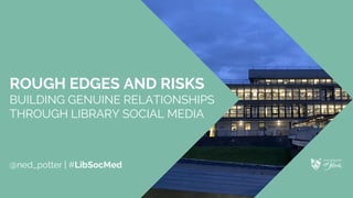 ROUGH EDGES AND RISKS
BUILDING GENUINE RELATIONSHIPS
THROUGH LIBRARY SOCIAL MEDIA
@ned_potter | #LibSocMed
 