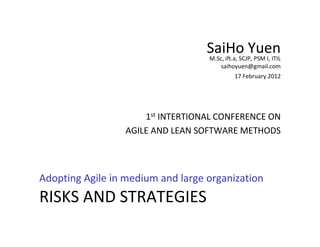 SaiHo Yuen
                                   M.Sc, ift.a, SCJP, PSM I, ITIL
                                       saihoyuen@gmail.com
                                             17 February 2012




                      1st INTERTIONAL CONFERENCE ON
                  AGILE AND LEAN SOFTWARE METHODS



Adopting Agile in medium and large organization
RISKS AND STRATEGIES
 