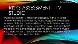 RISKS ASSESSMENT – TV
STUDIO
Bethan Glover.
This risk assessment is for my photography in the TV studio
where I will take photos for my music magazine. The people
who are at risk for the hazards I am about to list are my cast,
which will include a model for my front cover and another 2
models for my content page, and my crew, which is myself.
Also, there will be a teacher and a technician supervising at
the time and they are also at risk.
 