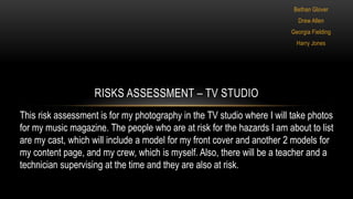 Bethan Glover
Drew Allen
Georgia Fielding
Harry Jones
RISKS ASSESSMENT – TV STUDIO
This risk assessment is for my photography in the TV studio where I will take photos
for my music magazine. The people who are at risk for the hazards I am about to list
are my cast, which will include a model for my front cover and another 2 models for
my content page, and my crew, which is myself. Also, there will be a teacher and a
technician supervising at the time and they are also at risk.
 