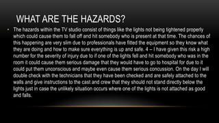 WHAT ARE THE HAZARDS?
• The hazards within the TV studio consist of things like the lights not being tightened properly
which could cause them to fall off and hit somebody who is present at that time. The chances of
this happening are very slim due to professionals have fitted the equipment so they know what
they are doing and how to make sure everything is up and safe. 4 – I have given this risk a high
number for the severity of injury due to if one of the lights fell and hit somebody who was in the
room it could cause them serious damage that they would have to go to hospital for due to it
could put them unconscious and maybe even cause them serious concussion. On the day I will
double check with the technicians that they have been checked and are safely attached to the
walls and give instructions to the cast and crew that they should not stand directly below the
lights just in case the unlikely situation occurs where one of the lights is not attached as good
and falls.
 
