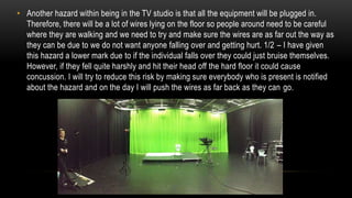 • Another hazard within being in the TV studio is that all the equipment will be plugged in.
Therefore, there will be a lot of wires lying on the floor so people around need to be careful
where they are walking and we need to try and make sure the wires are as far out the way as
they can be due to we do not want anyone falling over and getting hurt. 1/2 – I have given
this hazard a lower mark due to if the individual falls over they could just bruise themselves.
However, if they fell quite harshly and hit their head off the hard floor it could cause
concussion. I will try to reduce this risk by making sure everybody who is present is notified
about the hazard and on the day I will push the wires as far back as they can go.
 