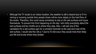 • Although the TV studio is an indoor location, the weather is still a hazard due to if it is
raining or snowing outside then people shoes will be more slipply on the hard floor of
the studio. Therefore, this could cause somebody to slip on the wet surfaces and injure
themselves. To prevent this from happening on the day I will notify everybody about the
wet surfaces and be mindful as to where they step. Also, I will ask one of the
caretakers for a wet surface sign for a constant reminder to the cast and crew of the
wet surface. I would rate this risk a 1 due to if it did occur they would more than likely
just fall and bruise where they landed.
 