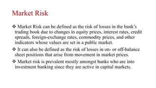 Market Risk
 Market Risk can be defined as the risk of losses in the bank’s
trading book due to changes in equity prices, interest rates, credit
spreads, foreign-exchange rates, commodity prices, and other
indicators whose values are set in a public market.
 It can also be defined as the risk of losses in on- or off-balance
sheet positions that arise from movement in market prices.
 Market risk is prevalent mostly amongst banks who are into
investment banking since they are active in capital markets.
 