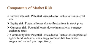 Components of Market Risk
 Interest rate risk: Potential losses due to fluctuations in interest
rate
 Equity risk: Potential losses due to fluctuations in stock price
 Currency risk: Potential losses due to international currency
exchange rates
 Commodity risk: Potential losses due to fluctuations in prices of
agricultural, industrial and energy commodities like wheat,
copper and natural gas respectively
 
