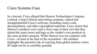 Cisco Systems Case
In a lawsuit, Cisco alleged that Huawei Technologies Company
Limited, a large Chinese networking company, copied and
misappropriated Cisco’s software, including source code,
documentation, and other copyrighted materials. Cisco claims that
Huawei’s products were such a close copy to their own that they
shared the same errors and bugs as the vendor's own products in
the same product category. While Huawei was not a partner with
Cisco—at least at the time of the accusation—the incident
highlights the potential risk of sourcing from global markets where
IP might not be as carefully guarded.
 