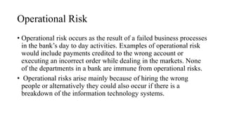 Operational Risk
• Operational risk occurs as the result of a failed business processes
in the bank’s day to day activities. Examples of operational risk
would include payments credited to the wrong account or
executing an incorrect order while dealing in the markets. None
of the departments in a bank are immune from operational risks.
• Operational risks arise mainly because of hiring the wrong
people or alternatively they could also occur if there is a
breakdown of the information technology systems.
 
