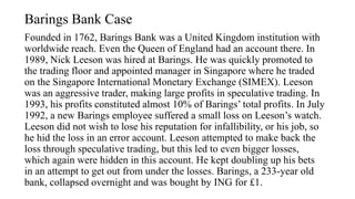 Barings Bank Case
Founded in 1762, Barings Bank was a United Kingdom institution with
worldwide reach. Even the Queen of England had an account there. In
1989, Nick Leeson was hired at Barings. He was quickly promoted to
the trading floor and appointed manager in Singapore where he traded
on the Singapore International Monetary Exchange (SIMEX). Leeson
was an aggressive trader, making large profits in speculative trading. In
1993, his profits constituted almost 10% of Barings’ total profits. In July
1992, a new Barings employee suffered a small loss on Leeson’s watch.
Leeson did not wish to lose his reputation for infallibility, or his job, so
he hid the loss in an error account. Leeson attempted to make back the
loss through speculative trading, but this led to even bigger losses,
which again were hidden in this account. He kept doubling up his bets
in an attempt to get out from under the losses. Barings, a 233-year old
bank, collapsed overnight and was bought by ING for £1.
 