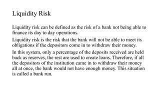 Liquidity Risk
Liquidity risk can be defined as the risk of a bank not being able to
finance its day to day operations.
Liquidity risk is the risk that the bank will not be able to meet its
obligations if the depositors come in to withdraw their money.
In this system, only a percentage of the deposits received are held
back as reserves, the rest are used to create loans. Therefore, if all
the depositors of the institution came in to withdraw their money
all at once, the bank would not have enough money. This situation
is called a bank run.
 