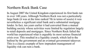 Northern Rock Bank Case
In August 2007 the United Kingdom experienced its first bank run
in over 140 years. Although Northern Rock was not a particularly
large bank (it was at the time ranked 7th in terms of assets) it was
nevertheless a significant retail bank and a substantial mortgage
lender. In fact, ten years earlier it had converted from a mutual
building society whose activities were limited by regulation largely
to retail deposits and mortgages. Since Northern Rock failed the
world has experienced what is arguably its most serious financial
crisis ever. This resulted in a liquidity crunch, which led to the
bailout by the government and an eventual government takeover.
This is a classic example of how imprudent management of
liquidity risk can ruin a bank.
 