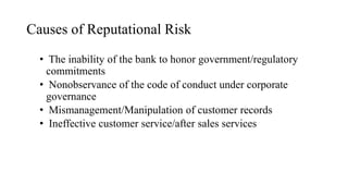 Causes of Reputational Risk
• The inability of the bank to honor government/regulatory
commitments
• Nonobservance of the code of conduct under corporate
governance
• Mismanagement/Manipulation of customer records
• Ineffective customer service/after sales services
 