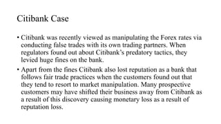 Citibank Case
• Citibank was recently viewed as manipulating the Forex rates via
conducting false trades with its own trading partners. When
regulators found out about Citibank’s predatory tactics, they
levied huge fines on the bank.
• Apart from the fines Citibank also lost reputation as a bank that
follows fair trade practices when the customers found out that
they tend to resort to market manipulation. Many prospective
customers may have shifted their business away from Citibank as
a result of this discovery causing monetary loss as a result of
reputation loss.
 