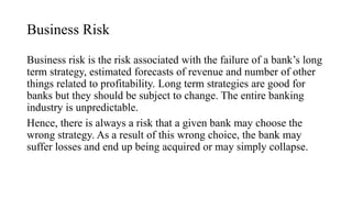 Business Risk
Business risk is the risk associated with the failure of a bank’s long
term strategy, estimated forecasts of revenue and number of other
things related to profitability. Long term strategies are good for
banks but they should be subject to change. The entire banking
industry is unpredictable.
Hence, there is always a risk that a given bank may choose the
wrong strategy. As a result of this wrong choice, the bank may
suffer losses and end up being acquired or may simply collapse.
 