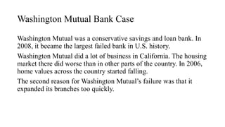 Washington Mutual Bank Case
Washington Mutual was a conservative savings and loan bank. In
2008, it became the largest failed bank in U.S. history.
Washington Mutual did a lot of business in California. The housing
market there did worse than in other parts of the country. In 2006,
home values across the country started falling.
The second reason for Washington Mutual’s failure was that it
expanded its branches too quickly.
 