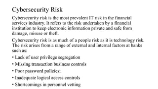 Cybersecurity Risk
Cybersecurity risk is the most prevalent IT risk in the financial
services industry. It refers to the risk undertaken by a financial
institution to keep electronic information private and safe from
damage, misuse or theft.
Cybersecurity risk is as much of a people risk as it is technology risk.
The risk arises from a range of external and internal factors at banks
such as:
• Lack of user privilege segregation
• Missing transaction business controls
• Poor password policies;
• Inadequate logical access controls
• Shortcomings in personnel vetting
 