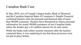 Canadian Bank Case
In May 2018, two of Canada’s largest banks, Bank of Montreal,
and the Canadian Imperial Bank of Commerce’s Simplii Financial
confirmed hackers stole the personal and financial data of more
than 90,000 customers. Hackers have threatened to release personal
information for nearly 90,000 customers of two Canadian banks
unless the lenders pay a $1-million ransom for its safe return.
While the banks took online security measures after the hackers
contacted them, it was surprising to see that these processes were
not put in place before.
 