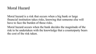 Moral Hazard
Moral hazard is a risk that occurs when a big bank or large
financial institution takes risks, knowing that someone else will
have to face the burden of those risks.
Moral hazard occurs when the bank decides the magnitude of the
risk to be undertaken with the knowledge that a counterparty bears
the cost of the risk taken.
 