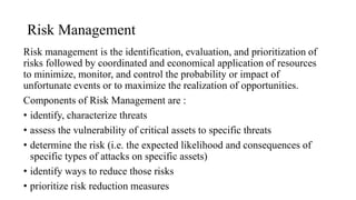 Risk Management
Risk management is the identification, evaluation, and prioritization of
risks followed by coordinated and economical application of resources
to minimize, monitor, and control the probability or impact of
unfortunate events or to maximize the realization of opportunities.
Components of Risk Management are :
• identify, characterize threats
• assess the vulnerability of critical assets to specific threats
• determine the risk (i.e. the expected likelihood and consequences of
specific types of attacks on specific assets)
• identify ways to reduce those risks
• prioritize risk reduction measures
 