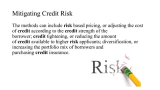 Mitigating Credit Risk
The methods can include risk based pricing, or adjusting the cost
of credit according to the credit strength of the
borrower; credit tightening, or reducing the amount
of credit available to higher risk applicants; diversification, or
increasing the portfolio mix of borrowers and
purchasing credit insurance.
 
