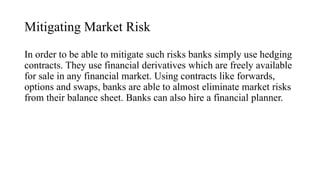 Mitigating Market Risk
In order to be able to mitigate such risks banks simply use hedging
contracts. They use financial derivatives which are freely available
for sale in any financial market. Using contracts like forwards,
options and swaps, banks are able to almost eliminate market risks
from their balance sheet. Banks can also hire a financial planner.
 