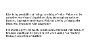 Risk is the possibility of losing something of value. Values can be
gained or lost when taking risk resulting from a given action or
inaction, foreseen or unforeseen. Risk can also be defined as the
intentional interaction with uncertainty.
For example physical health, social status, emotional well-being, or
financial wealth can be gained or lost when taking risk resulting
from a given action or inaction.
 