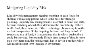 Mitigating Liquidity Risk
Liquidity risk management requires mapping of cash flows for
short as well as long period, which is the basis for strategic
planning. Liquidity risk management is essential in banks and nbfc,
because matching of cash flow determine the profitability. If there
is idle fund, there is a cost. If there is shortage , borrowing from the
market is expensive. So by mapping for short and long period of
source and use of fund, it is ascertained that in which bucket there
could be shortage. For example if short term source of fund is more
than short term use, the management has to devise a product which
will result in short term increase in investment.
 