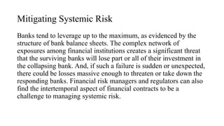 Mitigating Systemic Risk
Banks tend to leverage up to the maximum, as evidenced by the
structure of bank balance sheets. The complex network of
exposures among financial institutions creates a significant threat
that the surviving banks will lose part or all of their investment in
the collapsing bank. And, if such a failure is sudden or unexpected,
there could be losses massive enough to threaten or take down the
responding banks. Financial risk managers and regulators can also
find the intertemporal aspect of financial contracts to be a
challenge to managing systemic risk.
 