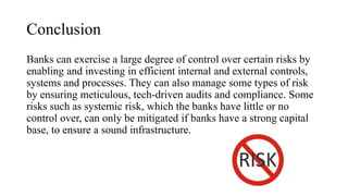 Conclusion
Banks can exercise a large degree of control over certain risks by
enabling and investing in efficient internal and external controls,
systems and processes. They can also manage some types of risk
by ensuring meticulous, tech-driven audits and compliance. Some
risks such as systemic risk, which the banks have little or no
control over, can only be mitigated if banks have a strong capital
base, to ensure a sound infrastructure.
 