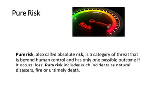 Pure Risk
Pure risk, also called absolute risk, is a category of threat that
is beyond human control and has only one possible outcome if
it occurs: loss. Pure risk includes such incidents as natural
disasters, fire or untimely death.
 