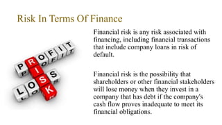 Risk In Terms Of Finance
Financial risk is any risk associated with
financing, including financial transactions
that include company loans in risk of
default.
Financial risk is the possibility that
shareholders or other financial stakeholders
will lose money when they invest in a
company that has debt if the company's
cash flow proves inadequate to meet its
financial obligations.
 