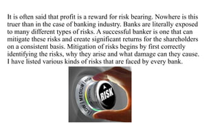 It is often said that profit is a reward for risk bearing. Nowhere is this
truer than in the case of banking industry. Banks are literally exposed
to many different types of risks. A successful banker is one that can
mitigate these risks and create significant returns for the shareholders
on a consistent basis. Mitigation of risks begins by first correctly
identifying the risks, why they arise and what damage can they cause.
I have listed various kinds of risks that are faced by every bank.
 