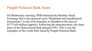 Punjab National Bank Scam
On Wednesday morning, PNB informed the Bombay Stock
Exchange that it has detected some "fraudulent and unauthorised
transactions" in one of its branches in Mumbai to the tune of
$1771.69 million (approx). Following the announcement, the share
price of the State-owned bank plunged 10%. This is one the
examples of the Credit Risk faced by Punjab National Bank.
 