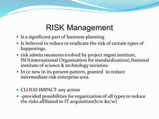 RISK Management
 Is a significant part of business planning
 Is believed to reduce or eradicate the risk of certain types of
happenings.
 risk admin measures evolved by project mgmt institute,
ISO(international Organization for standardization),National
institute of science & technology societies.
 In cc new in its present pattern, granted to reduce
intermediate risk enterprise area.
 CLOUD IMPACT-any action
 -provided possibilities for organization of all types to reduce
the risks affiliated to IT acquisition(h/w &s/w)
 