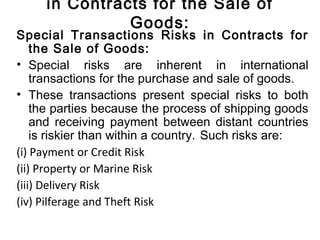in Contracts for the Sale of
Goods:
Special Transactions Risks in Contracts for
the Sale of Goods:
• Special risks are inherent in international
transactions for the purchase and sale of goods.
• These transactions present special risks to both
the parties because the process of shipping goods
and receiving payment between distant countries
is riskier than within a country. Such risks are:
(i) Payment or Credit Risk
(ii) Property or Marine Risk
(iii) Delivery Risk
(iv) Pilferage and Theft Risk
 
