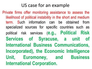 US case for an example
Private firms offer monitoring assistance to assess the
likelihood of political instability in the short and medium
term. Such information can be obtained from
specialized sources for specific countries such as
political risk services (e.g., Political Risk
Services of Syracuse, a unit of
International Business Communications,
Incorporated), the Economic Intelligence
Unit, Euromoney, and Business
International Corporation.
 