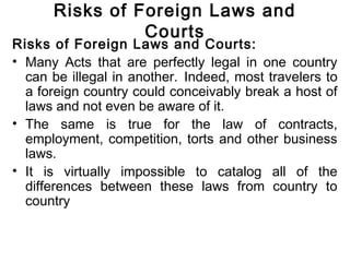 Risks of Foreign Laws and
Courts
Risks of Foreign Laws and Courts:
• Many Acts that are perfectly legal in one country
can be illegal in another. Indeed, most travelers to
a foreign country could conceivably break a host of
laws and not even be aware of it.
• The same is true for the law of contracts,
employment, competition, torts and other business
laws.
• It is virtually impossible to catalog all of the
differences between these laws from country to
country
 