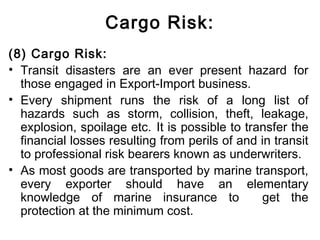 Cargo Risk:
(8) Cargo Risk:
• Transit disasters are an ever present hazard for
those engaged in Export-Import business.
• Every shipment runs the risk of a long list of
hazards such as storm, collision, theft, leakage,
explosion, spoilage etc. It is possible to transfer the
financial losses resulting from perils of and in transit
to professional risk bearers known as underwriters.
• As most goods are transported by marine transport,
every exporter should have an elementary
knowledge of marine insurance to get the
protection at the minimum cost.
 