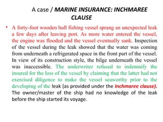 A case / MARINE INSURANCE: INCHMAREE
CLAUSE
• A forty-foot wooden hull fishing vessel sprang an unexpected leak
a few days after leaving port. As more water entered the vessel,
the engine was flooded and the vessel eventually sank. Inspection
of the vessel during the leak showed that the water was coming
from underneath a refrigerated space in the front part of the vessel.
In view of its construction style, the bilge underneath the vessel
was inaccessible. The underwriter refused to indemnify the
insured for the loss of the vessel by claiming that the latter had not
exercised diligence to make the vessel seaworthy prior to the
developing of the leak (as provided under the Inchmaree clause).
The owner/master of the ship had no knowledge of the leak
before the ship started its voyage.
 