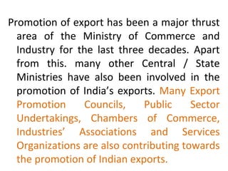 Promotion of export has been a major thrust
area of the Ministry of Commerce and
Industry for the last three decades. Apart
from this. many other Central / State
Ministries have also been involved in the
promotion of India’s exports. Many Export
Promotion Councils, Public Sector
Undertakings, Chambers of Commerce,
Industries’ Associations and Services
Organizations are also contributing towards
the promotion of Indian exports.
 