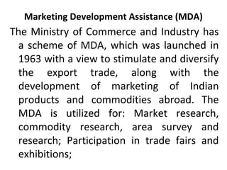 Marketing Development Assistance (MDA)
The Ministry of Commerce and Industry has
a scheme of MDA, which was launched in
1963 with a view to stimulate and diversify
the export trade, along with the
development of marketing of Indian
products and commodities abroad. The
MDA is utilized for: Market research,
commodity research, area survey and
research; Participation in trade fairs and
exhibitions;
 