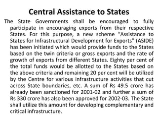Central Assistance to States
The State Governments shall be encouraged to fully
participate in encouraging exports from their respective
States. For this purpose, a new scheme “Assistance to
States for Infrastructural Development for Exports” (ASIDE)
has been initiated which would provide funds to the States
based on the twin criteria or gross exports and the rate of
growth of exports from different States. Eighty per cent of
the total funds would be allotted to the States based on
the above criteria and remaining 20 per cent will be utilized
by the Centre for various infrastructure activities that cut
across State boundaries, etc. A sum of Rs 49.5 crore has
already been sanctioned for 2001-02 and further a sum of
Rs 330 crore has also been approved for 2002-03. The State
shall utilize this amount for developing complementary and
critical infrastructure.
 