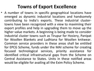 Towns of Export Excellence
• A number of towns in specific geographical locations have
emerged as dynamic industrial locations and handsomely
contributing to India’s exports. These industrial cluster-
towns have been recognized with a view to maximiing their
export profiles and help in upgrading them to move up the
higher value markets. A beginning is being made to consider
industrial cluster towns such as Tirupur for Hosiery, Panipat
for Woollen Blankets and Ludhiana for Woollen knitwear.
Common service providers in these areas shall be entitled
for EPCG Scheme, funds under the MAI scheme for creating
focused technological services, priority assistance for
identified critical infrastructural gaps from the Scheme on
Central Assistance to States. Units in these notified areas
would be eligible for availing all the Exim Policy Scheme.
 