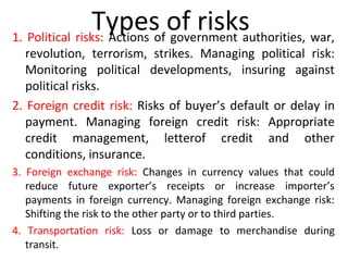 Types of risks1. Political risks: Actions of government authorities, war,
revolution, terrorism, strikes. Managing political risk:
Monitoring political developments, insuring against
political risks.
2. Foreign credit risk: Risks of buyer’s default or delay in
payment. Managing foreign credit risk: Appropriate
credit management, letterof credit and other
conditions, insurance.
3. Foreign exchange risk: Changes in currency values that could
reduce future exporter’s receipts or increase importer’s
payments in foreign currency. Managing foreign exchange risk:
Shifting the risk to the other party or to third parties.
4. Transportation risk: Loss or damage to merchandise during
transit.
 