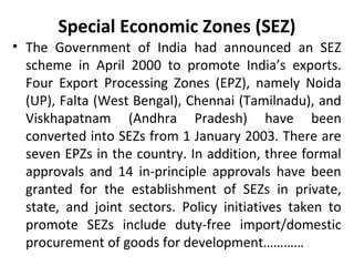 Special Economic Zones (SEZ)
• The Government of India had announced an SEZ
scheme in April 2000 to promote India’s exports.
Four Export Processing Zones (EPZ), namely Noida
(UP), Falta (West Bengal), Chennai (Tamilnadu), and
Viskhapatnam (Andhra Pradesh) have been
converted into SEZs from 1 January 2003. There are
seven EPZs in the country. In addition, three formal
approvals and 14 in-principle approvals have been
granted for the establishment of SEZs in private,
state, and joint sectors. Policy initiatives taken to
promote SEZs include duty-free import/domestic
procurement of goods for development…………
 