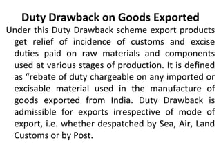 Duty Drawback on Goods Exported
Under this Duty Drawback scheme export products
get relief of incidence of customs and excise
duties paid on raw materials and components
used at various stages of production. It is defined
as “rebate of duty chargeable on any imported or
excisable material used in the manufacture of
goods exported from India. Duty Drawback is
admissible for exports irrespective of mode of
export, i.e. whether despatched by Sea, Air, Land
Customs or by Post.
 